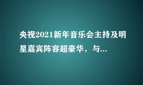 央视2021新年音乐会主持及明星嘉宾阵容超豪华，与跨年盛典有一拼