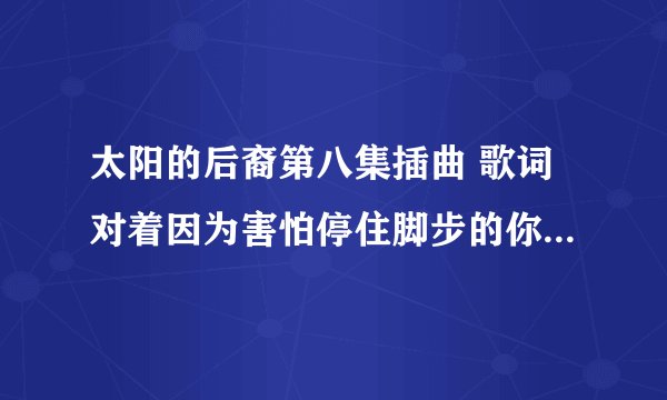 太阳的后裔第八集插曲 歌词对着因为害怕停住脚步的你。求歌名