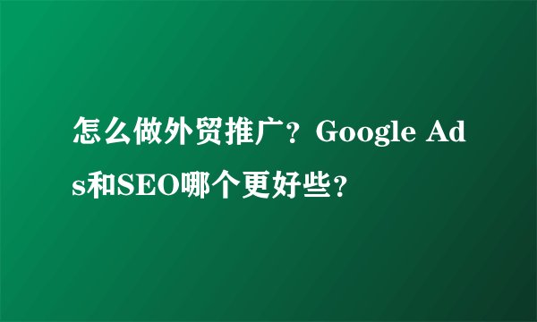 怎么做外贸推广？Google Ads和SEO哪个更好些？