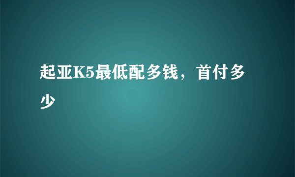 起亚K5最低配多钱，首付多少