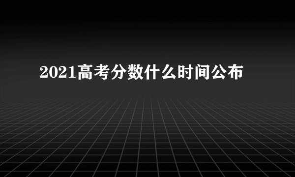 2021高考分数什么时间公布
