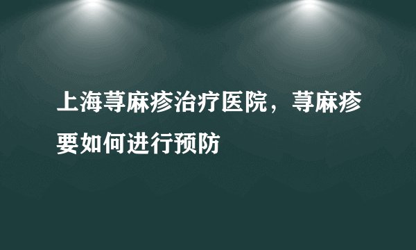 上海荨麻疹治疗医院,荨麻疹要如何进行预防