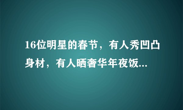 16位明星的春节，有人秀凹凸身材，有人晒奢华年夜饭，有人被偶遇