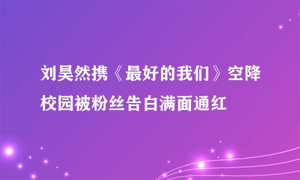 刘昊然携《最好的我们》空降校园被粉丝告白满面通红