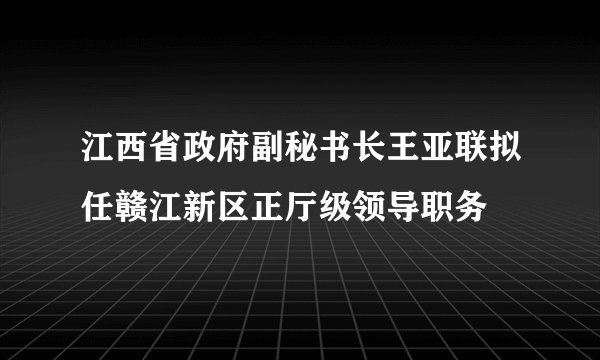 江西省政府副秘书长王亚联拟任赣江新区正厅级领导职务