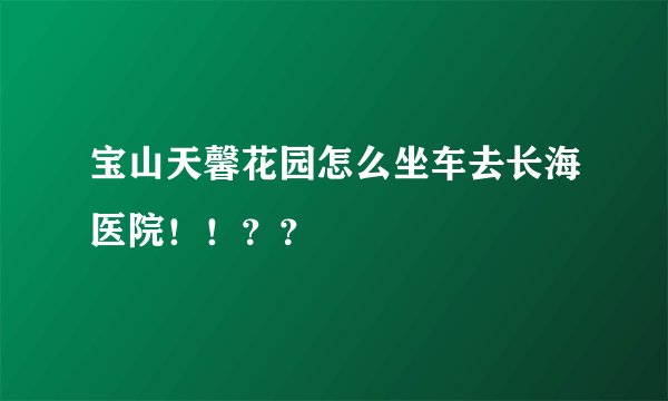 宝山天馨花园怎么坐车去长海医院！！？？