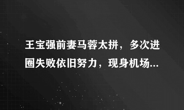王宝强前妻马蓉太拼，多次进圈失败依旧努力，现身机场都带跟拍