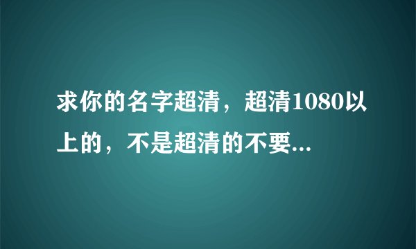 求你的名字超清，超清1080以上的，不是超清的不要，谢谢！