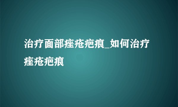 治疗面部痤疮疤痕_如何治疗痤疮疤痕