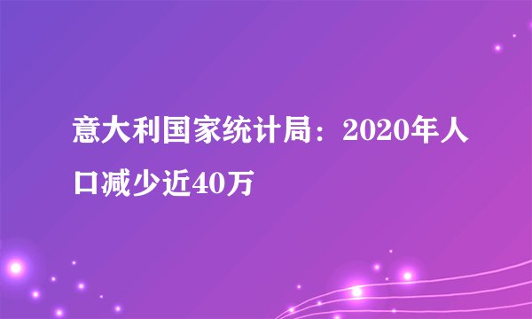 意大利国家统计局：2020年人口减少近40万