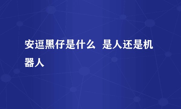 安逗黑仔是什么  是人还是机器人