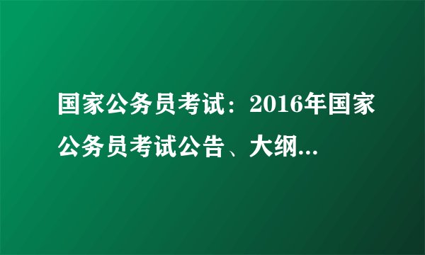 国家公务员考试：2016年国家公务员考试公告、大纲、职位表(职位表已发布）