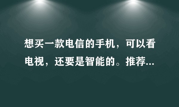 想买一款电信的手机,可以看电视,还要是智能的。推荐一个吧。价钱在1500一下就行。