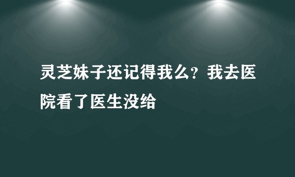 灵芝妹子还记得我么？我去医院看了医生没给