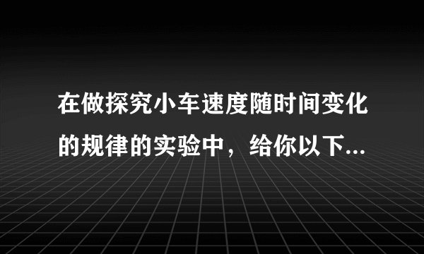 在做探究小车速度随时间变化的规律的实验中，给你以下器材：打点计时器、电池组、纸带、复写纸、小车、钩码、细绳、一端附有定滑轮的长木板，其中不需要的器材是＿＿＿，还需要增添的器材是＿＿＿和＿＿＿.