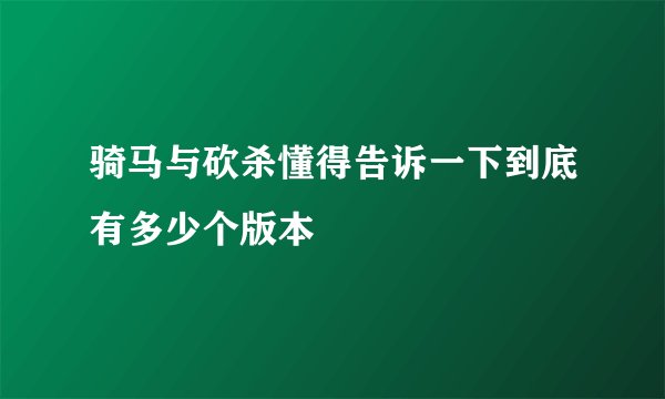 骑马与砍杀懂得告诉一下到底有多少个版本