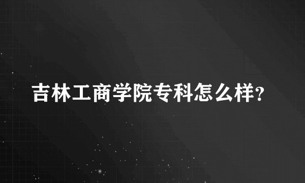 吉林工商学院专科怎么样？