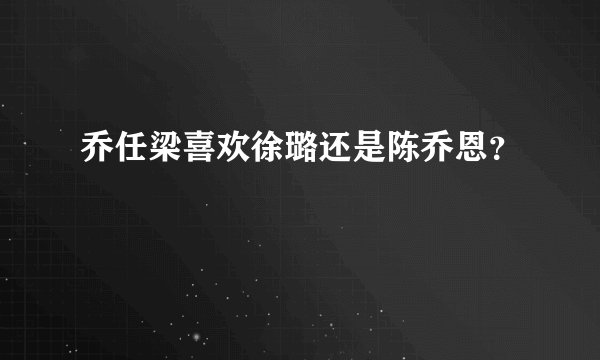 乔任梁喜欢徐璐还是陈乔恩？