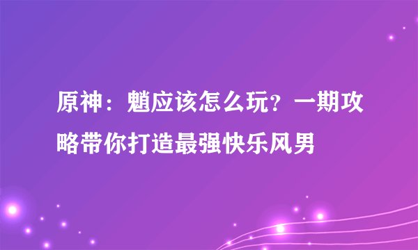 原神：魈应该怎么玩？一期攻略带你打造最强快乐风男