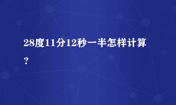 28度11分12秒一半怎样计算？