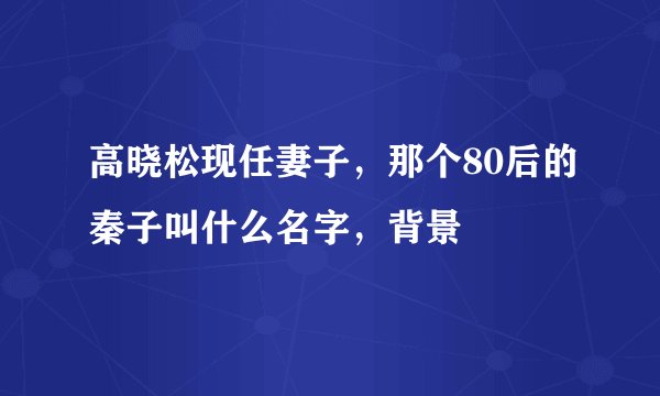 高晓松现任妻子，那个80后的秦子叫什么名字，背景