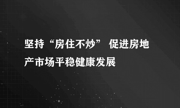 坚持“房住不炒” 促进房地产市场平稳健康发展