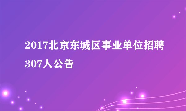 2017北京东城区事业单位招聘307人公告