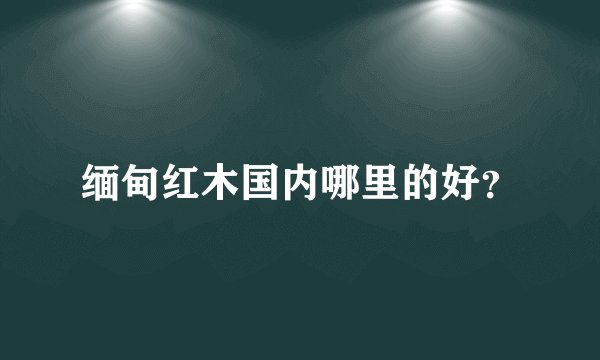 缅甸红木国内哪里的好？