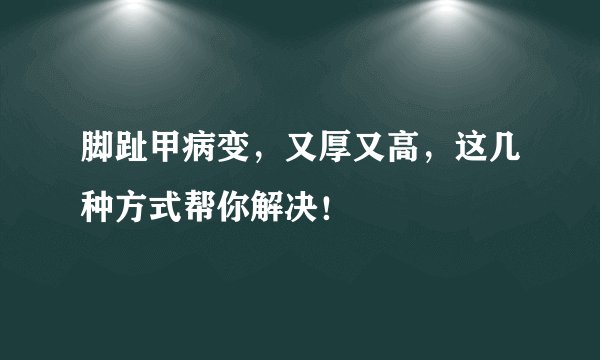 脚趾甲病变，又厚又高，这几种方式帮你解决！
