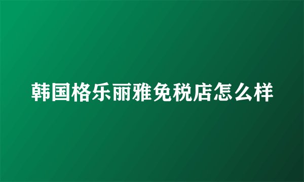 韩国格乐丽雅免税店怎么样