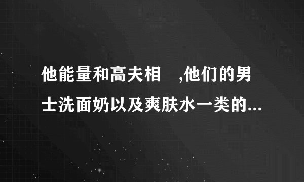 他能量和高夫相較,他们的男士洗面奶以及爽肤水一类的化妆品哪个牌子的好?