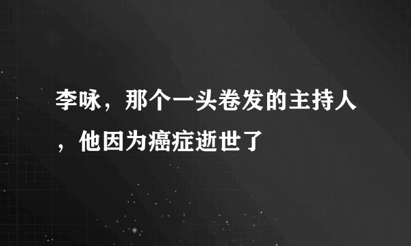 李咏，那个一头卷发的主持人，他因为癌症逝世了