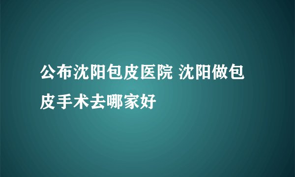 公布沈阳包皮医院 沈阳做包皮手术去哪家好