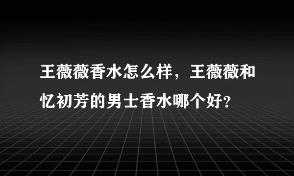 王薇薇香水怎么样，王薇薇和忆初芳的男士香水哪个好？