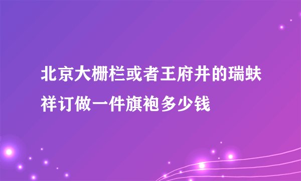 北京大栅栏或者王府井的瑞蚨祥订做一件旗袍多少钱