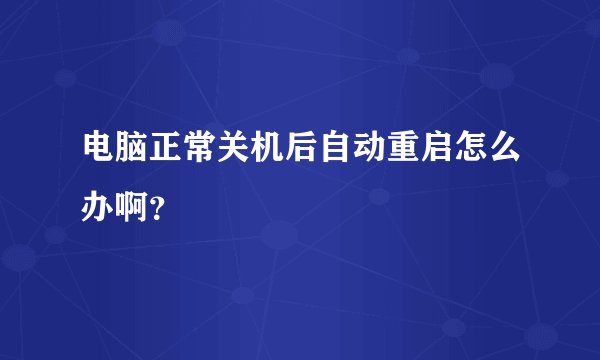 电脑正常关机后自动重启怎么办啊？