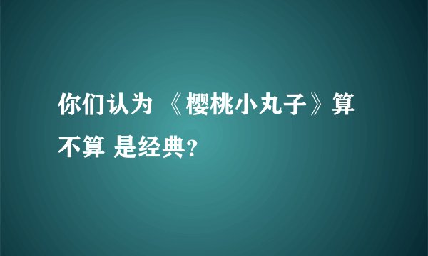 你们认为 《樱桃小丸子》算 不算 是经典?