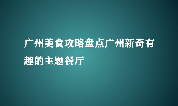 广州美食攻略盘点广州新奇有趣的主题餐厅
