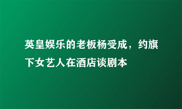 英皇娱乐的老板杨受成，约旗下女艺人在酒店谈剧本