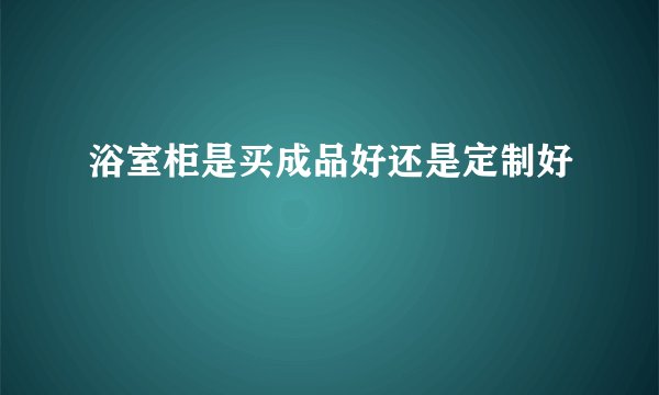 浴室柜是买成品好还是定制好