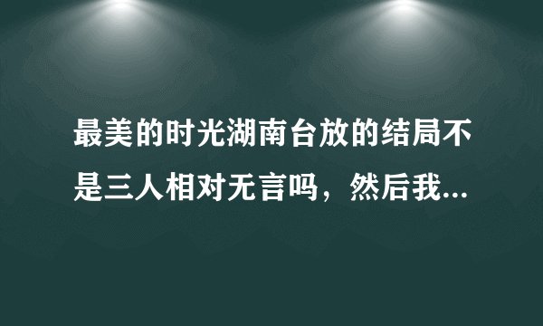 最美的时光湖南台放的结局不是三人相对无言吗，然后我想问陆蔓版的视频什么时候放，在哪儿可以看得到