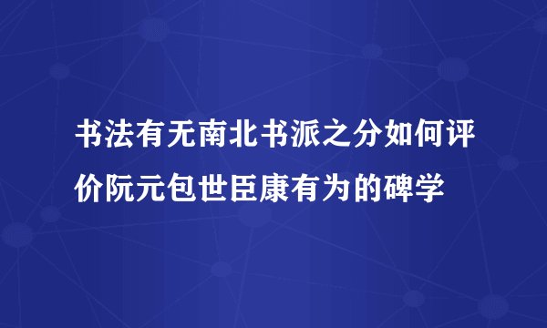 书法有无南北书派之分如何评价阮元包世臣康有为的碑学