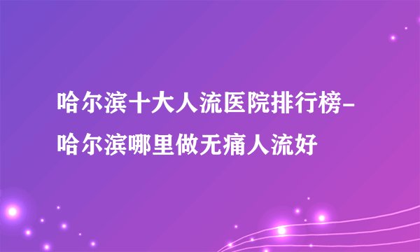 哈尔滨十大人流医院排行榜-哈尔滨哪里做无痛人流好