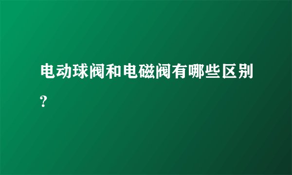 电动球阀和电磁阀有哪些区别？