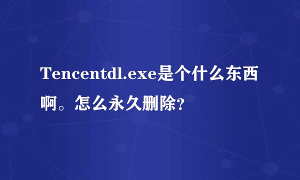 Tencentdl.exe是个什么东西啊。怎么永久删除？