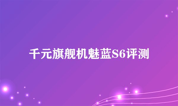 千元旗舰机魅蓝S6评测