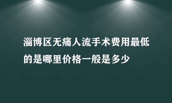 淄博区无痛人流手术费用最低的是哪里价格一般是多少