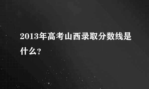 2013年高考山西录取分数线是什么？