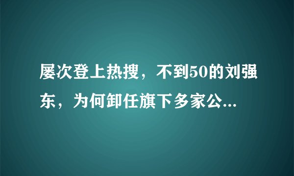 屡次登上热搜,不到50的刘强东,为何卸任旗下多家公司CEO职务?