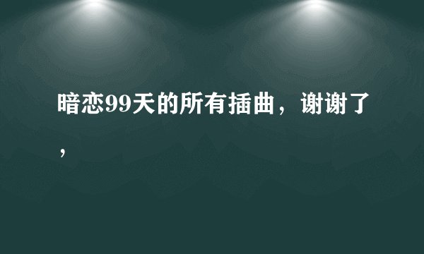 暗恋99天的所有插曲，谢谢了，